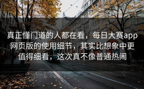 真正懂门道的人都在看，每日大赛app网页版的使用细节，其实比想象中更值得细看，这次真不像普通热闹