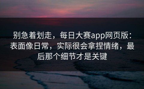 别急着划走，每日大赛app网页版：表面像日常，实际很会拿捏情绪，最后那个细节才是关键