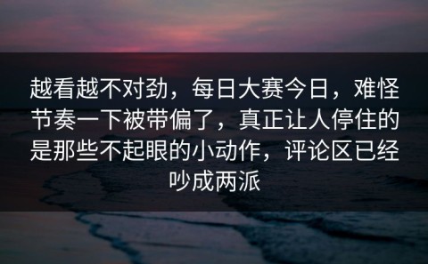 越看越不对劲，每日大赛今日，难怪节奏一下被带偏了，真正让人停住的是那些不起眼的小动作，评论区已经吵成两派