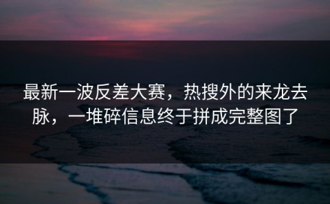 最新一波反差大赛，热搜外的来龙去脉，一堆碎信息终于拼成完整图了