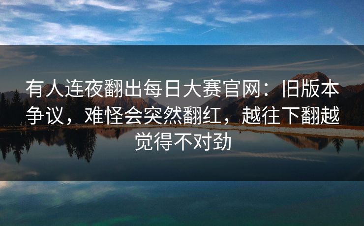 有人连夜翻出每日大赛官网：旧版本争议，难怪会突然翻红，越往下翻越觉得不对劲