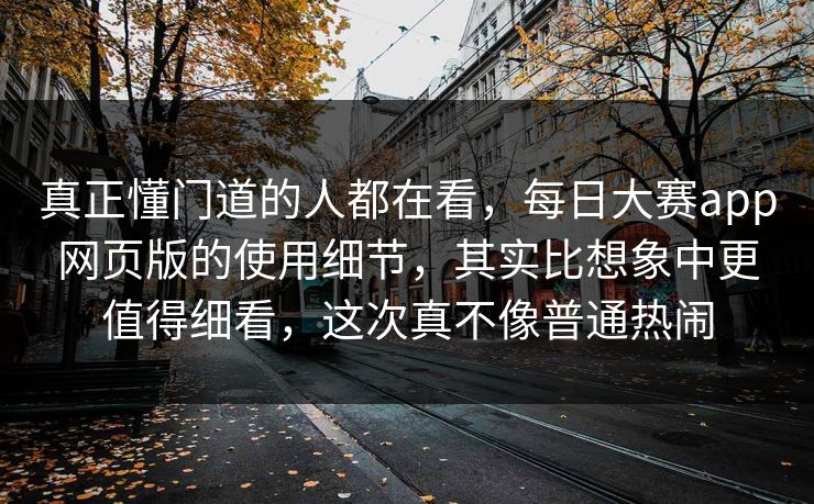 真正懂门道的人都在看，每日大赛app网页版的使用细节，其实比想象中更值得细看，这次真不像普通热闹